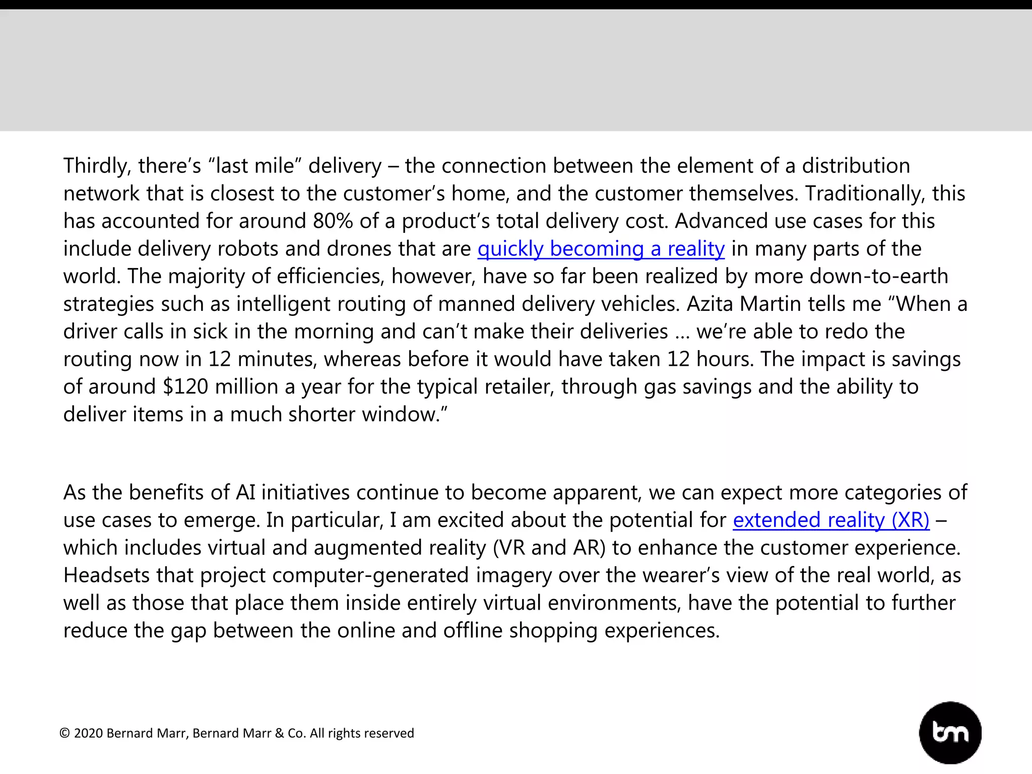 © 2020 Bernard Marr, Bernard Marr & Co. All rights reserved
Thirdly, there’s “last mile” delivery – the connection between the element of a distribution
network that is closest to the customer’s home, and the customer themselves. Traditionally, this
has accounted for around 80% of a product’s total delivery cost. Advanced use cases for this
include delivery robots and drones that are quickly becoming a reality in many parts of the
world. The majority of efficiencies, however, have so far been realized by more down-to-earth
strategies such as intelligent routing of manned delivery vehicles. Azita Martin tells me “When a
driver calls in sick in the morning and can’t make their deliveries … we’re able to redo the
routing now in 12 minutes, whereas before it would have taken 12 hours. The impact is savings
of around $120 million a year for the typical retailer, through gas savings and the ability to
deliver items in a much shorter window.”
As the benefits of AI initiatives continue to become apparent, we can expect more categories of
use cases to emerge. In particular, I am excited about the potential for extended reality (XR) –
which includes virtual and augmented reality (VR and AR) to enhance the customer experience.
Headsets that project computer-generated imagery over the wearer’s view of the real world, as
well as those that place them inside entirely virtual environments, have the potential to further
reduce the gap between the online and offline shopping experiences.
 