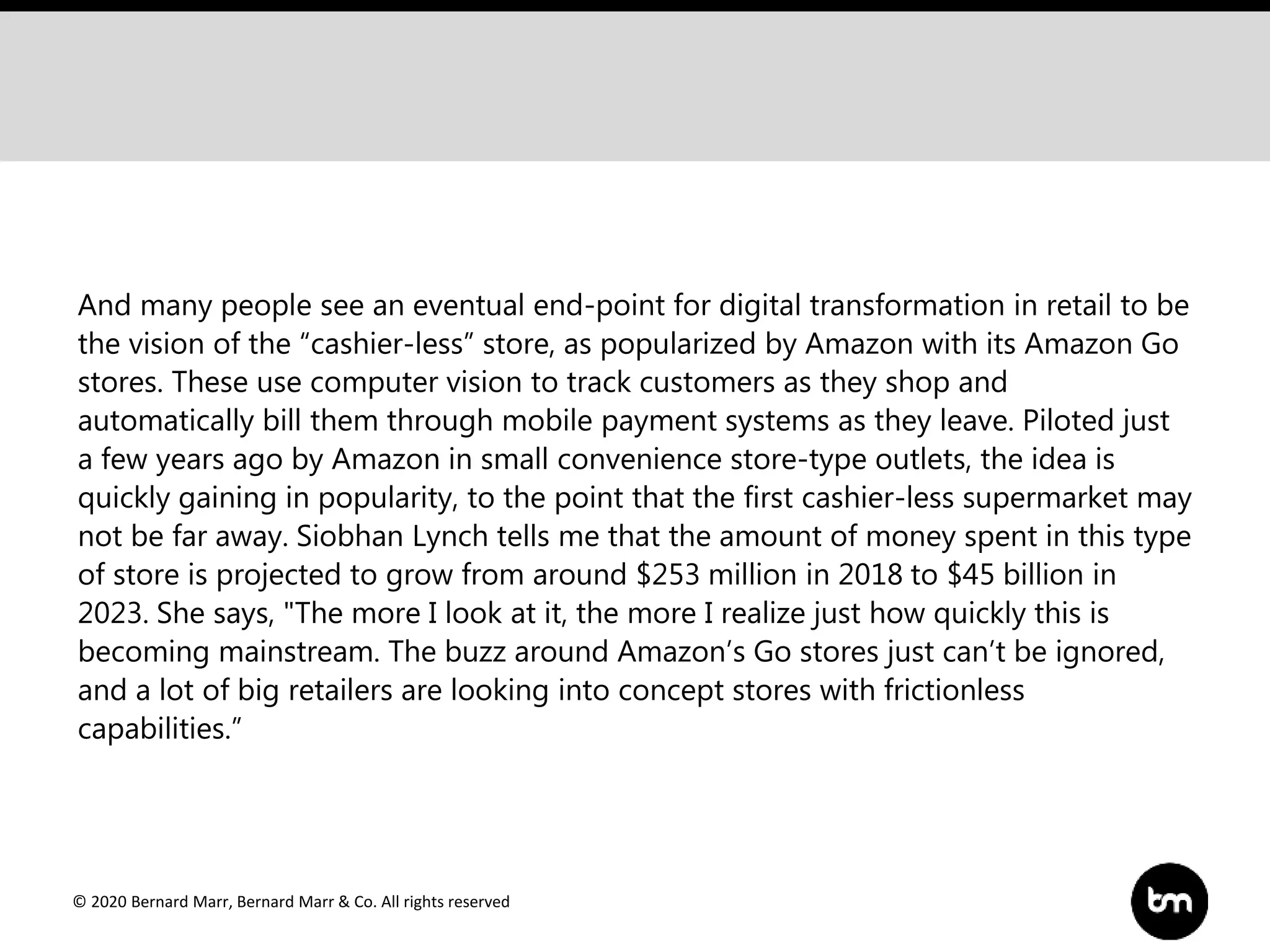 © 2020 Bernard Marr, Bernard Marr & Co. All rights reserved
And many people see an eventual end-point for digital transformation in retail to be
the vision of the “cashier-less” store, as popularized by Amazon with its Amazon Go
stores. These use computer vision to track customers as they shop and
automatically bill them through mobile payment systems as they leave. Piloted just
a few years ago by Amazon in small convenience store-type outlets, the idea is
quickly gaining in popularity, to the point that the first cashier-less supermarket may
not be far away. Siobhan Lynch tells me that the amount of money spent in this type
of store is projected to grow from around $253 million in 2018 to $45 billion in
2023. She says, "The more I look at it, the more I realize just how quickly this is
becoming mainstream. The buzz around Amazon’s Go stores just can’t be ignored,
and a lot of big retailers are looking into concept stores with frictionless
capabilities.”
 