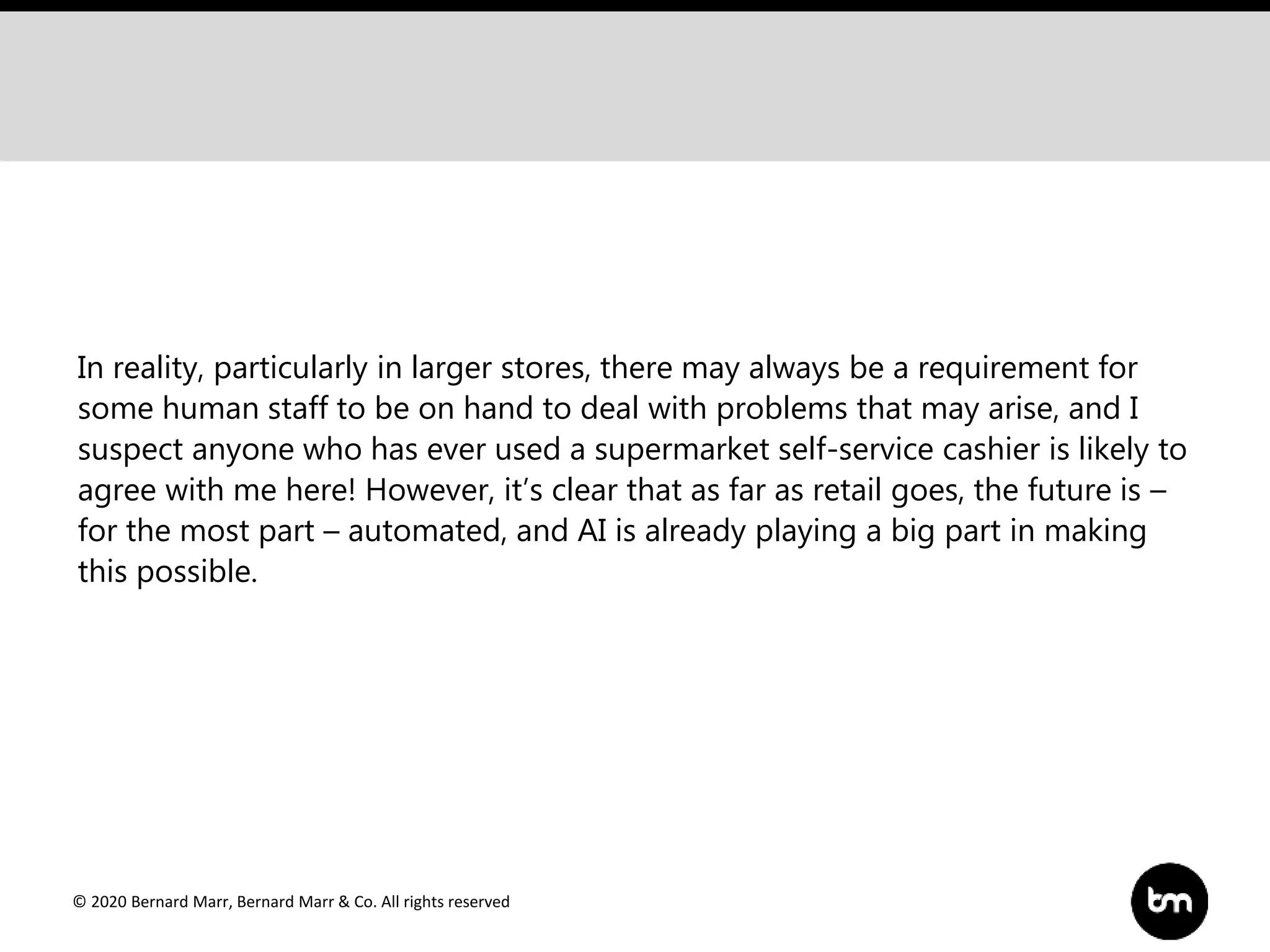 © 2020 Bernard Marr, Bernard Marr & Co. All rights reserved
In reality, particularly in larger stores, there may always be a requirement for
some human staff to be on hand to deal with problems that may arise, and I
suspect anyone who has ever used a supermarket self-service cashier is likely to
agree with me here! However, it’s clear that as far as retail goes, the future is –
for the most part – automated, and AI is already playing a big part in making
this possible.
 