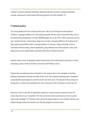 “predict in advance potential challenges ahead and allocate resources to patient education,
sensing, and proactive interventions that keep patients out of the hospital.”22
Criminal justice
AI is being deployed in the criminal justice area. The city of Chicago has developed an
AI-driven “Strategic Subject List” that analyzes people who have been arrested for their risk of
becoming future perpetrators. It ranks 400,000 people on a scale of 0 to 500, using items such as
age, criminal activity, victimization, drug arrest records, and gang affiliation. In looking at the
data, analysts found that youth is a strong predictor of violence, being a shooting victim is
associated with becoming a future perpetrator, gang affiliation has little predictive value, and
drug arrests are not significantly associated with future criminal activity.23
Judicial experts claim AI programs reduce human bias in law enforcement and leads to a fairer
sentencing system. R Street Institute Associate Caleb Watney writes:
Empirically grounded questions of predictive risk analysis play to the strengths of machine
learning, automated reasoning and other forms of AI. One machine-learning policy simulation
concluded that such programs could be used to cut crime up to 24.8 percent with no change in
jailing rates, or reduce jail populations by up to 42 percent with no increase in crime rates.24
However, critics worry that AI algorithms represent “a secret system to punish citizens for
crimes they haven’t yet committed. The risk scores have been used numerous times to guide
large-scale roundups.”25 The fear is that such tools target people of color unfairly and have not
helped Chicago reduce the murder wave that has plagued it in recent years.
10
 