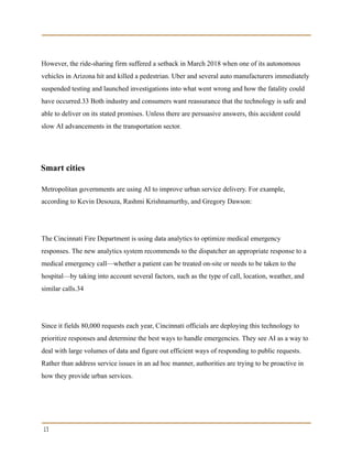However, the ride-sharing firm suffered a setback in March 2018 when one of its autonomous
vehicles in Arizona hit and killed a pedestrian. Uber and several auto manufacturers immediately
suspended testing and launched investigations into what went wrong and how the fatality could
have occurred.33 Both industry and consumers want reassurance that the technology is safe and
able to deliver on its stated promises. Unless there are persuasive answers, this accident could
slow AI advancements in the transportation sector.
Smart cities
Metropolitan governments are using AI to improve urban service delivery. For example,
according to Kevin Desouza, Rashmi Krishnamurthy, and Gregory Dawson:
The Cincinnati Fire Department is using data analytics to optimize medical emergency
responses. The new analytics system recommends to the dispatcher an appropriate response to a
medical emergency call—whether a patient can be treated on-site or needs to be taken to the
hospital—by taking into account several factors, such as the type of call, location, weather, and
similar calls.34
Since it fields 80,000 requests each year, Cincinnati officials are deploying this technology to
prioritize responses and determine the best ways to handle emergencies. They see AI as a way to
deal with large volumes of data and figure out efficient ways of responding to public requests.
Rather than address service issues in an ad hoc manner, authorities are trying to be proactive in
how they provide urban services.
13
 