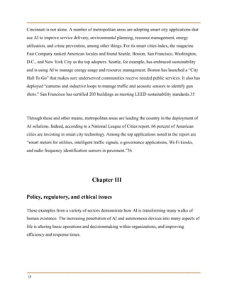 Cincinnati is not alone. A number of metropolitan areas are adopting smart city applications that
use AI to improve service delivery, environmental planning, resource management, energy
utilization, and crime prevention, among other things. For its smart cities index, the magazine
Fast Company ranked American locales and found Seattle, Boston, San Francisco, Washington,
D.C., and New York City as the top adopters. Seattle, for example, has embraced sustainability
and is using AI to manage energy usage and resource management. Boston has launched a “City
Hall To Go” that makes sure underserved communities receive needed public services. It also has
deployed “cameras and inductive loops to manage traffic and acoustic sensors to identify gun
shots.” San Francisco has certified 203 buildings as meeting LEED sustainability standards.35
Through these and other means, metropolitan areas are leading the country in the deployment of
AI solutions. Indeed, according to a National League of Cities report, 66 percent of American
cities are investing in smart city technology. Among the top applications noted in the report are
“smart meters for utilities, intelligent traffic signals, e-governance applications, Wi-Fi kiosks,
and radio frequency identification sensors in pavement.”36
Chapter III
Policy, regulatory, and ethical issues
These examples from a variety of sectors demonstrate how AI is transforming many walks of
human existence. The increasing penetration of AI and autonomous devices into many aspects of
life is altering basic operations and decisionmaking within organizations, and improving
efficiency and response times.
14
 