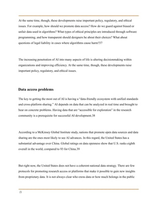 At the same time, though, these developments raise important policy, regulatory, and ethical
issues. For example, how should we promote data access? How do we guard against biased or
unfair data used in algorithms? What types of ethical principles are introduced through software
programming, and how transparent should designers be about their choices? What about
questions of legal liability in cases where algorithms cause harm?37
The increasing penetration of AI into many aspects of life is altering decisionmaking within
organizations and improving efficiency. At the same time, though, these developments raise
important policy, regulatory, and ethical issues.
Data access problems
The key to getting the most out of AI is having a “data-friendly ecosystem with unified standards
and cross-platform sharing.” AI depends on data that can be analyzed in real time and brought to
bear on concrete problems. Having data that are “accessible for exploration” in the research
community is a prerequisite for successful AI development.38
According to a McKinsey Global Institute study, nations that promote open data sources and data
sharing are the ones most likely to see AI advances. In this regard, the United States has a
substantial advantage over China. Global ratings on data openness show that U.S. ranks eighth
overall in the world, compared to 93 for China.39
But right now, the United States does not have a coherent national data strategy. There are few
protocols for promoting research access or platforms that make it possible to gain new insights
from proprietary data. It is not always clear who owns data or how much belongs in the public
15
 