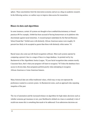 sphere. These uncertainties limit the innovation economy and act as a drag on academic research.
In the following section, we outline ways to improve data access for researchers.
Biases in data and algorithms
In some instances, certain AI systems are thought to have enabled discriminatory or biased
practices.40 For example, Airbnb has been accused of having homeowners on its platform who
discriminate against racial minorities. A research project undertaken by the Harvard Business
School found that “Airbnb users with distinctly African American names were roughly 16
percent less likely to be accepted as guests than those with distinctly white names.”41
Racial issues also come up with facial recognition software. Most such systems operate by
comparing a person’s face to a range of faces in a large database. As pointed out by Joy
Buolamwini of the Algorithmic Justice League, “If your facial recognition data contains mostly
Caucasian faces, that’s what your program will learn to recognize.”42 Unless the databases have
access to diverse data, these programs perform poorly when attempting to recognize
African-American or Asian-American features.
Many historical data sets reflect traditional values, which may or may not represent the
preferences wanted in a current system. As Buolamwini notes, such an approach risks repeating
inequities of the past:
The rise of automation and the increased reliance on algorithms for high-stakes decisions such as
whether someone get insurance or not, your likelihood to default on a loan or somebody’s risk of
recidivism means this is something that needs to be addressed. Even admissions decisions are
16
 