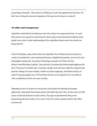 increasingly automated—what school our children go to and what opportunities they have. We
don’t have to bring the structural inequalities of the past into the future we create.43
AI ethics and transparency
Algorithms embed ethical considerations and value choices into program decisions. As such,
these systems raise questions concerning the criteria used in automated decisionmaking. Some
people want to have a better understanding of how algorithms function and what choices are
being made.44
In the United States, many urban schools use algorithms for enrollment decisions based on a
variety of considerations, such as parent preferences, neighborhood qualities, income level, and
demographic background. According to Brookings researcher Jon Valant, the New
Orleans–based Bricolage Academy “gives priority to economically disadvantaged applicants for
up to 33 percent of available seats. In practice, though, most cities have opted for categories that
prioritize siblings of current students, children of school employees, and families that live in
school’s broad geographic area.”45 Enrollment choices can be expected to be very different
when considerations of this sort come into play.
Depending on how AI systems are set up, they can facilitate the redlining of mortgage
applications, help people discriminate against individuals they don’t like, or help screen or build
rosters of individuals based on unfair criteria. The types of considerations that go into
programming decisions matter a lot in terms of how the systems operate and how they affect
customers.46
17
 