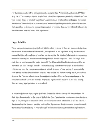 For these reasons, the EU is implementing the General Data Protection Regulation (GDPR) in
May 2018. The rules specify that people have “the right to opt out of personally tailored ads” and
“can contest ‘legal or similarly significant’ decisions made by algorithms and appeal for human
intervention” in the form of an explanation of how the algorithm generated a particular outcome.
Each guideline is designed to ensure the protection of personal data and provide individuals with
information on how the “black box” operates.47
Legal liability
There are questions concerning the legal liability of AI systems. If there are harms or infractions
(or fatalities in the case of driverless cars), the operators of the algorithm likely will fall under
product liability rules. A body of case law has shown that the situation’s facts and circumstances
determine liability and influence the kind of penalties that are imposed. Those can range from
civil fines to imprisonment for major harms.48 The Uber-related fatality in Arizona will be an
important test case for legal liability. The state actively recruited Uber to test its autonomous
vehicles and gave the company considerable latitude in terms of road testing. It remains to be
seen if there will be lawsuits in this case and who is sued: the human backup driver, the state of
Arizona, the Phoenix suburb where the accident took place, Uber, software developers, or the
auto manufacturer. Given the multiple people and organizations involved in the road testing,
there are many legal questions to be resolved.
In non-transportation areas, digital platforms often have limited liability for what happens on
their sites. For example, in the case of Airbnb, the firm “requires that people agree to waive their
right to sue, or to join in any class-action lawsuit or class-action arbitration, to use the service.”
By demanding that its users sacrifice basic rights, the company limits consumer protections and
therefore curtails the ability of people to fight discrimination arising from unfair algorithms.49
18
 