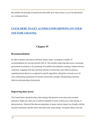 But whether the principle of neutral networks holds up in many sectors is yet to be determined
on a widespread basis.
CLICK HERE TO GET AI TOOLS FOR GROWING ON YOUR
YOUTUBE CHANNEL
Chapter IV
Recommendations
In order to balance innovation with basic human values, we propose a number of
recommendations for moving forward with AI. This includes improving data access, increasing
government investment in AI, promoting AI workforce development, creating a federal advisory
committee, engaging with state and local officials to ensure they enact effective policies,
regulating broad objectives as opposed to specific algorithms, taking bias seriously as an AI
issue, maintaining mechanisms for human control and oversight, and penalizing malicious
behavior and promoting cybersecurity.
Improving data access
The United States should develop a data strategy that promotes innovation and consumer
protection. Right now, there are no uniform standards in terms of data access, data sharing, or
data protection. Almost all the data are proprietary in nature and not shared very broadly with the
research community, and this limits innovation and system design. AI requires data to test and
19
 