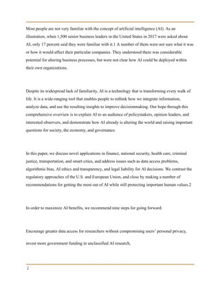 Most people are not very familiar with the concept of artificial intelligence (AI). As an
illustration, when 1,500 senior business leaders in the United States in 2017 were asked about
AI, only 17 percent said they were familiar with it.1 A number of them were not sure what it was
or how it would affect their particular companies. They understood there was considerable
potential for altering business processes, but were not clear how AI could be deployed within
their own organizations.
Despite its widespread lack of familiarity, AI is a technology that is transforming every walk of
life. It is a wide-ranging tool that enables people to rethink how we integrate information,
analyze data, and use the resulting insights to improve decisionmaking. Our hope through this
comprehensive overview is to explain AI to an audience of policymakers, opinion leaders, and
interested observers, and demonstrate how AI already is altering the world and raising important
questions for society, the economy, and governance.
In this paper, we discuss novel applications in finance, national security, health care, criminal
justice, transportation, and smart cities, and address issues such as data access problems,
algorithmic bias, AI ethics and transparency, and legal liability for AI decisions. We contrast the
regulatory approaches of the U.S. and European Union, and close by making a number of
recommendations for getting the most out of AI while still protecting important human values.2
In order to maximize AI benefits, we recommend nine steps for going forward:
Encourage greater data access for researchers without compromising users’ personal privacy,
invest more government funding in unclassified AI research,
2
 