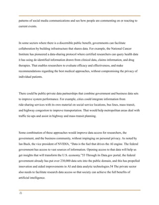 patterns of social media communications and see how people are commenting on or reacting to
current events.
In some sectors where there is a discernible public benefit, governments can facilitate
collaboration by building infrastructure that shares data. For example, the National Cancer
Institute has pioneered a data-sharing protocol where certified researchers can query health data
it has using de-identified information drawn from clinical data, claims information, and drug
therapies. That enables researchers to evaluate efficacy and effectiveness, and make
recommendations regarding the best medical approaches, without compromising the privacy of
individual patients.
There could be public-private data partnerships that combine government and business data sets
to improve system performance. For example, cities could integrate information from
ride-sharing services with its own material on social service locations, bus lines, mass transit,
and highway congestion to improve transportation. That would help metropolitan areas deal with
traffic tie-ups and assist in highway and mass transit planning.
Some combination of these approaches would improve data access for researchers, the
government, and the business community, without impinging on personal privacy. As noted by
Ian Buck, the vice president of NVIDIA, “Data is the fuel that drives the AI engine. The federal
government has access to vast sources of information. Opening access to that data will help us
get insights that will transform the U.S. economy.”53 Through its Data.gov portal, the federal
government already has put over 230,000 data sets into the public domain, and this has propelled
innovation and aided improvements in AI and data analytic technologies.54 The private sector
also needs to facilitate research data access so that society can achieve the full benefits of
artificial intelligence.
21
 