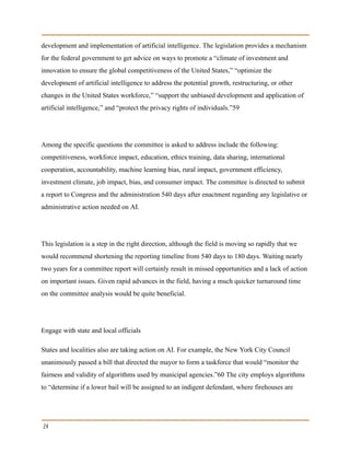 development and implementation of artificial intelligence. The legislation provides a mechanism
for the federal government to get advice on ways to promote a “climate of investment and
innovation to ensure the global competitiveness of the United States,” “optimize the
development of artificial intelligence to address the potential growth, restructuring, or other
changes in the United States workforce,” “support the unbiased development and application of
artificial intelligence,” and “protect the privacy rights of individuals.”59
Among the specific questions the committee is asked to address include the following:
competitiveness, workforce impact, education, ethics training, data sharing, international
cooperation, accountability, machine learning bias, rural impact, government efficiency,
investment climate, job impact, bias, and consumer impact. The committee is directed to submit
a report to Congress and the administration 540 days after enactment regarding any legislative or
administrative action needed on AI.
This legislation is a step in the right direction, although the field is moving so rapidly that we
would recommend shortening the reporting timeline from 540 days to 180 days. Waiting nearly
two years for a committee report will certainly result in missed opportunities and a lack of action
on important issues. Given rapid advances in the field, having a much quicker turnaround time
on the committee analysis would be quite beneficial.
Engage with state and local officials
States and localities also are taking action on AI. For example, the New York City Council
unanimously passed a bill that directed the mayor to form a taskforce that would “monitor the
fairness and validity of algorithms used by municipal agencies.”60 The city employs algorithms
to “determine if a lower bail will be assigned to an indigent defendant, where firehouses are
24
 