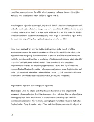 established, student placement for public schools, assessing teacher performance, identifying
Medicaid fraud and determine where crime will happen next.”61
According to the legislation’s developers, city officials want to know how these algorithms work
and make sure there is sufficient AI transparency and accountability. In addition, there is concern
regarding the fairness and biases of AI algorithms, so the taskforce has been directed to analyze
these issues and make recommendations regarding future usage. It is scheduled to report back to
the mayor on a range of AI policy, legal, and regulatory issues by late 2019.
Some observers already are worrying that the taskforce won’t go far enough in holding
algorithms accountable. For example, Julia Powles of Cornell Tech and New York University
argues that the bill originally required companies to make the AI source code available to the
public for inspection, and that there be simulations of its decisionmaking using actual data. After
criticism of those provisions, however, former Councilman James Vacca dropped the
requirements in favor of a task force studying these issues. He and other city officials were
concerned that publication of proprietary information on algorithms would slow innovation and
make it difficult to find AI vendors who would work with the city.62 It remains to be seen how
this local task force will balance issues of innovation, privacy, and transparency.
Regulate broad objectives more than specific algorithms
The European Union has taken a restrictive stance on these issues of data collection and
analysis.63 It has rules limiting the ability of companies from collecting data on road conditions
and mapping street views. Because many of these countries worry that people’s personal
information in unencrypted Wi-Fi networks are swept up in overall data collection, the EU has
fined technology firms, demanded copies of data, and placed limits on the material collected.64
25
 