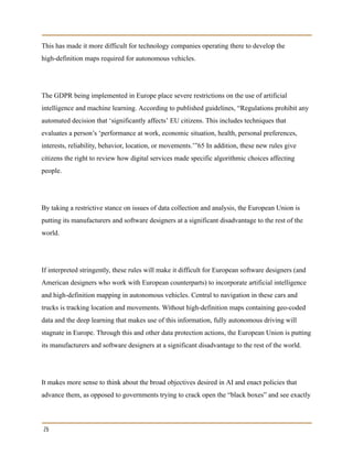 This has made it more difficult for technology companies operating there to develop the
high-definition maps required for autonomous vehicles.
The GDPR being implemented in Europe place severe restrictions on the use of artificial
intelligence and machine learning. According to published guidelines, “Regulations prohibit any
automated decision that ‘significantly affects’ EU citizens. This includes techniques that
evaluates a person’s ‘performance at work, economic situation, health, personal preferences,
interests, reliability, behavior, location, or movements.’”65 In addition, these new rules give
citizens the right to review how digital services made specific algorithmic choices affecting
people.
By taking a restrictive stance on issues of data collection and analysis, the European Union is
putting its manufacturers and software designers at a significant disadvantage to the rest of the
world.
If interpreted stringently, these rules will make it difficult for European software designers (and
American designers who work with European counterparts) to incorporate artificial intelligence
and high-definition mapping in autonomous vehicles. Central to navigation in these cars and
trucks is tracking location and movements. Without high-definition maps containing geo-coded
data and the deep learning that makes use of this information, fully autonomous driving will
stagnate in Europe. Through this and other data protection actions, the European Union is putting
its manufacturers and software designers at a significant disadvantage to the rest of the world.
It makes more sense to think about the broad objectives desired in AI and enact policies that
advance them, as opposed to governments trying to crack open the “black boxes” and see exactly
26
 