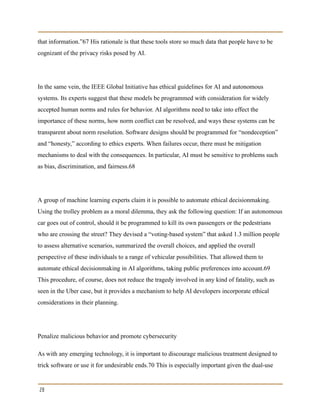 that information.”67 His rationale is that these tools store so much data that people have to be
cognizant of the privacy risks posed by AI.
In the same vein, the IEEE Global Initiative has ethical guidelines for AI and autonomous
systems. Its experts suggest that these models be programmed with consideration for widely
accepted human norms and rules for behavior. AI algorithms need to take into effect the
importance of these norms, how norm conflict can be resolved, and ways these systems can be
transparent about norm resolution. Software designs should be programmed for “nondeception”
and “honesty,” according to ethics experts. When failures occur, there must be mitigation
mechanisms to deal with the consequences. In particular, AI must be sensitive to problems such
as bias, discrimination, and fairness.68
A group of machine learning experts claim it is possible to automate ethical decisionmaking.
Using the trolley problem as a moral dilemma, they ask the following question: If an autonomous
car goes out of control, should it be programmed to kill its own passengers or the pedestrians
who are crossing the street? They devised a “voting-based system” that asked 1.3 million people
to assess alternative scenarios, summarized the overall choices, and applied the overall
perspective of these individuals to a range of vehicular possibilities. That allowed them to
automate ethical decisionmaking in AI algorithms, taking public preferences into account.69
This procedure, of course, does not reduce the tragedy involved in any kind of fatality, such as
seen in the Uber case, but it provides a mechanism to help AI developers incorporate ethical
considerations in their planning.
Penalize malicious behavior and promote cybersecurity
As with any emerging technology, it is important to discourage malicious treatment designed to
trick software or use it for undesirable ends.70 This is especially important given the dual-use
28
 