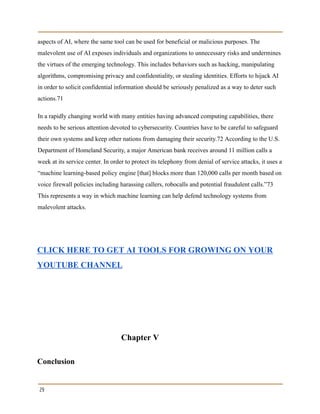 aspects of AI, where the same tool can be used for beneficial or malicious purposes. The
malevolent use of AI exposes individuals and organizations to unnecessary risks and undermines
the virtues of the emerging technology. This includes behaviors such as hacking, manipulating
algorithms, compromising privacy and confidentiality, or stealing identities. Efforts to hijack AI
in order to solicit confidential information should be seriously penalized as a way to deter such
actions.71
In a rapidly changing world with many entities having advanced computing capabilities, there
needs to be serious attention devoted to cybersecurity. Countries have to be careful to safeguard
their own systems and keep other nations from damaging their security.72 According to the U.S.
Department of Homeland Security, a major American bank receives around 11 million calls a
week at its service center. In order to protect its telephony from denial of service attacks, it uses a
“machine learning-based policy engine [that] blocks more than 120,000 calls per month based on
voice firewall policies including harassing callers, robocalls and potential fraudulent calls.”73
This represents a way in which machine learning can help defend technology systems from
malevolent attacks.
CLICK HERE TO GET AI TOOLS FOR GROWING ON YOUR
YOUTUBE CHANNEL
Chapter V
Conclusion
29
 