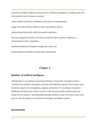 promote new models of digital education and AI workforce development so employees have the
skills needed in the 21st-century economy,
create a federal AI advisory committee to make policy recommendations,
engage with state and local officials so they enact effective policies,
regulate broad AI principles rather than specific algorithms,
take bias complaints seriously so AI does not replicate historic injustice, unfairness, or
discrimination in data or algorithms,
maintain mechanisms for human oversight and control, and
penalize malicious AI behavior and promote cybersecurity.
Chapter I
Qualities of artificial intelligence
Although there is no uniformly agreed upon definition, AI generally is thought to refer to
“machines that respond to stimulation consistent with traditional responses from humans, given
the human capacity for contemplation, judgment and intention.”3 According to researchers
Shubhendu and Vijay, these software systems “make decisions which normally require [a]
human level of expertise” and help people anticipate problems or deal with issues as they come
up.4 As such, they operate in an intentional, intelligent, and adaptive manner.
Intentionality
3
 