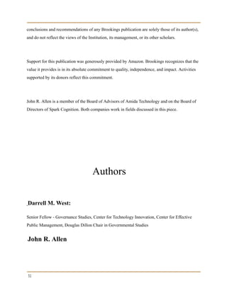 conclusions and recommendations of any Brookings publication are solely those of its author(s),
and do not reflect the views of the Institution, its management, or its other scholars.
Support for this publication was generously provided by Amazon. Brookings recognizes that the
value it provides is in its absolute commitment to quality, independence, and impact. Activities
supported by its donors reflect this commitment.
John R. Allen is a member of the Board of Advisors of Amida Technology and on the Board of
Directors of Spark Cognition. Both companies work in fields discussed in this piece.
Authors
Darrell M. West:
Senior Fellow - Governance Studies, Center for Technology Innovation, Center for Effective
Public Management, Douglas Dillon Chair in Governmental Studies
John R. Allen
31
 