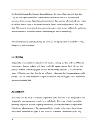 Artificial intelligence algorithms are designed to make decisions, often using real-time data.
They are unlike passive machines that are capable only of mechanical or predetermined
responses. Using sensors, digital data, or remote inputs, they combine information from a variety
of different sources, analyze the material instantly, and act on the insights derived from those
data. With massive improvements in storage systems, processing speeds, and analytic techniques,
they are capable of tremendous sophistication in analysis and decisionmaking.
Artificial intelligence is already altering the world and raising important questions for society,
the economy, and governance.
Intelligence
AI generally is undertaken in conjunction with machine learning and data analytics.5 Machine
learning takes data and looks for underlying trends. If it spots something that is relevant for a
practical problem, software designers can take that knowledge and use it to analyze specific
issues. All that is required are data that are sufficiently robust that algorithms can discern useful
patterns. Data can come in the form of digital information, satellite imagery, visual information,
text, or unstructured data.
Adaptability
AI systems have the ability to learn and adapt as they make decisions. In the transportation area,
for example, semi-autonomous vehicles have tools that let drivers and vehicles know about
upcoming congestion, potholes, highway construction, or other possible traffic impediments.
Vehicles can take advantage of the experience of other vehicles on the road, without human
involvement, and the entire corpus of their achieved “experience” is immediately and fully
4
 
