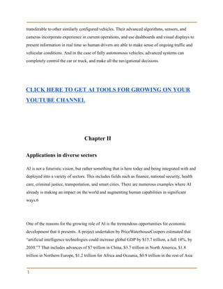 transferable to other similarly configured vehicles. Their advanced algorithms, sensors, and
cameras incorporate experience in current operations, and use dashboards and visual displays to
present information in real time so human drivers are able to make sense of ongoing traffic and
vehicular conditions. And in the case of fully autonomous vehicles, advanced systems can
completely control the car or truck, and make all the navigational decisions.
CLICK HERE TO GET AI TOOLS FOR GROWING ON YOUR
YOUTUBE CHANNEL
Chapter II
Applications in diverse sectors
AI is not a futuristic vision, but rather something that is here today and being integrated with and
deployed into a variety of sectors. This includes fields such as finance, national security, health
care, criminal justice, transportation, and smart cities. There are numerous examples where AI
already is making an impact on the world and augmenting human capabilities in significant
ways.6
One of the reasons for the growing role of AI is the tremendous opportunities for economic
development that it presents. A project undertaken by PriceWaterhouseCoopers estimated that
“artificial intelligence technologies could increase global GDP by $15.7 trillion, a full 14%, by
2030.”7 That includes advances of $7 trillion in China, $3.7 trillion in North America, $1.8
trillion in Northern Europe, $1.2 trillion for Africa and Oceania, $0.9 trillion in the rest of Asia
5
 