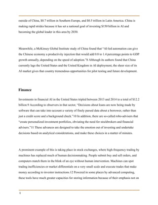 outside of China, $0.7 trillion in Southern Europe, and $0.5 trillion in Latin America. China is
making rapid strides because it has set a national goal of investing $150 billion in AI and
becoming the global leader in this area by 2030.
Meanwhile, a McKinsey Global Institute study of China found that “AI-led automation can give
the Chinese economy a productivity injection that would add 0.8 to 1.4 percentage points to GDP
growth annually, depending on the speed of adoption.”8 Although its authors found that China
currently lags the United States and the United Kingdom in AI deployment, the sheer size of its
AI market gives that country tremendous opportunities for pilot testing and future development.
Finance
Investments in financial AI in the United States tripled between 2013 and 2014 to a total of $12.2
billion.9 According to observers in that sector, “Decisions about loans are now being made by
software that can take into account a variety of finely parsed data about a borrower, rather than
just a credit score and a background check.”10 In addition, there are so-called robo-advisers that
“create personalized investment portfolios, obviating the need for stockbrokers and financial
advisers.”11 These advances are designed to take the emotion out of investing and undertake
decisions based on analytical considerations, and make these choices in a matter of minutes.
A prominent example of this is taking place in stock exchanges, where high-frequency trading by
machines has replaced much of human decisionmaking. People submit buy and sell orders, and
computers match them in the blink of an eye without human intervention. Machines can spot
trading inefficiencies or market differentials on a very small scale and execute trades that make
money according to investor instructions.12 Powered in some places by advanced computing,
these tools have much greater capacities for storing information because of their emphasis not on
6
 