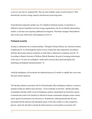 a zero or a one, but on “quantum bits” that can store multiple values in each location.13 That
dramatically increases storage capacity and decreases processing times.
Fraud detection represents another way AI is helpful in financial systems. It sometimes is
difficult to discern fraudulent activities in large organizations, but AI can identify abnormalities,
outliers, or deviant cases requiring additional investigation. That helps managers find problems
early in the cycle, before they reach dangerous levels.14
National security
AI plays a substantial role in national defense. Through its Project Maven, the American military
is deploying AI “to sift through the massive troves of data and video captured by surveillance
and then alert human analysts of patterns or when there is abnormal or suspicious activity.”15
According to Deputy Secretary of Defense Patrick Shanahan, the goal of emerging technologies
in this area is “to meet our warfighters’ needs and to increase [the] speed and agility [of]
technology development and procurement.”16
Artificial intelligence will accelerate the traditional process of warfare so rapidly that a new term
has been coined: hyperwar.
The big data analytics associated with AI will profoundly affect intelligence analysis, as massive
amounts of data are sifted in near real time—if not eventually in real time—thereby providing
commanders and their staffs a level of intelligence analysis and productivity heretofore unseen.
Command and control will similarly be affected as human commanders delegate certain routine,
and in special circumstances, key decisions to AI platforms, reducing dramatically the time
associated with the decision and subsequent action. In the end, warfare is a time competitive
process, where the side able to decide the fastest and move most quickly to execution will
7
 