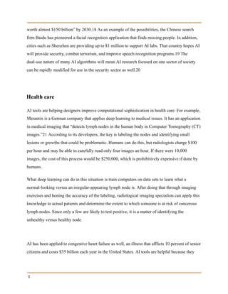worth almost $150 billion” by 2030.18 As an example of the possibilities, the Chinese search
firm Baidu has pioneered a facial recognition application that finds missing people. In addition,
cities such as Shenzhen are providing up to $1 million to support AI labs. That country hopes AI
will provide security, combat terrorism, and improve speech recognition programs.19 The
dual-use nature of many AI algorithms will mean AI research focused on one sector of society
can be rapidly modified for use in the security sector as well.20
Health care
AI tools are helping designers improve computational sophistication in health care. For example,
Merantix is a German company that applies deep learning to medical issues. It has an application
in medical imaging that “detects lymph nodes in the human body in Computer Tomography (CT)
images.”21 According to its developers, the key is labeling the nodes and identifying small
lesions or growths that could be problematic. Humans can do this, but radiologists charge $100
per hour and may be able to carefully read only four images an hour. If there were 10,000
images, the cost of this process would be $250,000, which is prohibitively expensive if done by
humans.
What deep learning can do in this situation is train computers on data sets to learn what a
normal-looking versus an irregular-appearing lymph node is. After doing that through imaging
exercises and honing the accuracy of the labeling, radiological imaging specialists can apply this
knowledge to actual patients and determine the extent to which someone is at risk of cancerous
lymph nodes. Since only a few are likely to test positive, it is a matter of identifying the
unhealthy versus healthy node.
AI has been applied to congestive heart failure as well, an illness that afflicts 10 percent of senior
citizens and costs $35 billion each year in the United States. AI tools are helpful because they
9
 