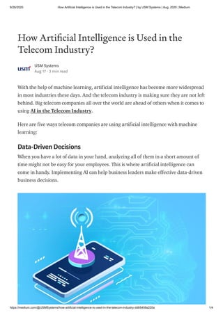 8/26/2020 How Artificial Intelligence is Used in the Telecom Industry? | by USM Systems | Aug, 2020 | Medium
https://medium.com/@USMSystems/how-artificial-intelligence-is-used-in-the-telecom-industry-dd65459a220a 1/4
How Arti cial Intelligence is Used in the
Telecom Industry?
USM Systems
Aug 17 · 3 min read
With the help of machine learning, artificial intelligence has become more widespread
in most industries these days. And the telecom industry is making sure they are not left
behind. Big telecom companies all over the world are ahead of others when it comes to
using AI in the Telecom Industry.
Here are five ways telecom companies are using artificial intelligence with machine
learning:
Data-Driven Decisions
When you have a lot of data in your hand, analyzing all of them in a short amount of
time might not be easy for your employees. This is where artificial intelligence can
come in handy. Implementing AI can help business leaders make effective data-driven
business decisions.
 