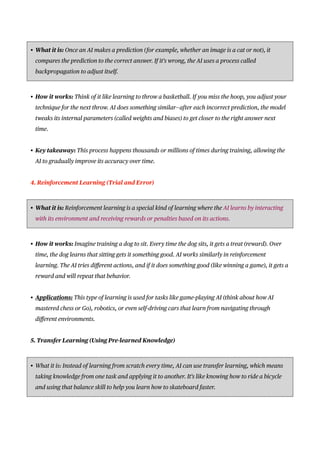 • What it is: Once an AI makes a prediction (for example, whether an image is a cat or not), it
compares the prediction to the correct answer. If it’s wrong, the AI uses a process called
backpropagation to adjust itself.
• How it works: Think of it like learning to throw a basketball. If you miss the hoop, you adjust your
technique for the next throw. AI does something similar—after each incorrect prediction, the model
tweaks its internal parameters (called weights and biases) to get closer to the right answer next
time.
• Key takeaway: This process happens thousands or millions of times during training, allowing the
AI to gradually improve its accuracy over time.
4. Reinforcement Learning (Trial and Error)
• What it is: Reinforcement learning is a special kind of learning where the AI learns by interacting
with its environment and receiving rewards or penalties based on its actions.
• How it works: Imagine training a dog to sit. Every time the dog sits, it gets a treat (reward). Over
time, the dog learns that sitting gets it something good. AI works similarly in reinforcement
learning. The AI tries di
ff
erent actions, and if it does something good (like winning a game), it gets a
reward and will repeat that behavior.
• Applications: This type of learning is used for tasks like game-playing AI (think about how AI
mastered chess or Go), robotics, or even self-driving cars that learn from navigating through
di
ff
erent environments.
5. Transfer Learning (Using Pre-learned Knowledge)
• What it is: Instead of learning from scratch every time, AI can use transfer learning, which means
taking knowledge from one task and applying it to another. It’s like knowing how to ride a bicycle
and using that balance skill to help you learn how to skateboard faster.
 