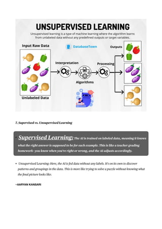 7. Supervised vs. Unsupervised Learning
• Supervised Learning:The AI is trained on labeled data, meaning it knows
what the right answer is supposed to be for each example. This is like a teacher grading
homework—you know when you’re right or wrong, and the AI adjusts accordingly.
• Unsupervised Learning: Here, the AI is fed data without any labels. It’s on its own to discover
patterns and groupings in the data. This is more like trying to solve a puzzle without knowing what
the
fi
nal picture looks like.
~AARYAN KANSARI
 