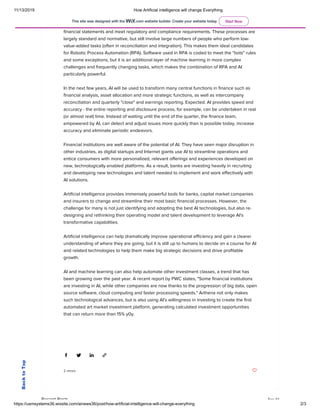 11/13/2019 How Artificial intelligence will change Everything
https://usmsystems36.wixsite.com/ainews36/post/how-artificial-intelligence-will-change-everything 2/3
Artificial intelligence helps the finance teams of banks to redesign and redesign operating
models and processes. Big banks need to process huge amounts of data in order to generate
financial statements and meet regulatory and compliance requirements. These processes are
largely standard and normative, but still involve large numbers of people who perform low-
value-added tasks (often in reconciliation and integration). This makes them ideal candidates
for Robotic Process Automation (RPA). Software used in RPA is coded to meet the "bots" rules
and some exceptions, but it is an additional layer of machine learning in more complex
challenges and frequently changing tasks, which makes the combination of RPA and AI
particularly powerful.
 
In the next few years, AI will be used to transform many central functions in finance such as
financial analysis, asset allocation and more strategic functions, as well as intercompany
reconciliation and quarterly "close" and earnings reporting. Expected. AI provides speed and
accuracy - the entire reporting and disclosure process, for example, can be undertaken in real
(or almost real) time. Instead of waiting until the end of the quarter, the finance team,
empowered by AI, can detect and adjust issues more quickly than is possible today, increase
accuracy and eliminate periodic endeavors.
 
Financial institutions are well aware of the potential of AI. They have seen major disruption in
other industries, as digital startups and Internet giants use AI to streamline operations and
entice consumers with more personalized, relevant offerings and experiences developed on
new, technologically enabled platforms. As a result, banks are investing heavily in recruiting
and developing new technologies and talent needed to implement and work effectively with
AI solutions.
 
Artificial intelligence provides immensely powerful tools for banks, capital market companies
and insurers to change and streamline their most basic financial processes. However, the
challenge for many is not just identifying and adopting the best AI technologies, but also re-
designing and rethinking their operating model and talent development to leverage AI's
transformative capabilities.
 
Artificial intelligence can help dramatically improve operational efficiency and gain a clearer
understanding of where they are going, but it is still up to humans to decide on a course for AI
and related technologies to help them make big strategic decisions and drive profitable
growth.
 
AI and machine learning can also help automate other investment classes, a trend that has
been growing over the past year. A recent report by PWC states, "Some financial institutions
are investing in AI, while other companies are now thanks to the progression of big data, open
source software, cloud computing and faster processing speeds." Arthena not only makes
such technological advances, but is also using AI's willingness in investing to create the first
automated art market investment platform, generating calculated investment opportunities
that can return more than 15% y0y.
 
 
2 views
Recent Posts See All
BacktoTop
This site was designed with the .com website builder. Create your website today. Start Now
 