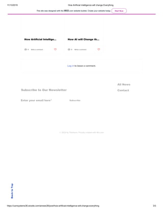 11/13/2019 How Artificial intelligence will change Everything
https://usmsystems36.wixsite.com/ainews36/post/how-artificial-intelligence-will-change-everything 3/3
Subscribe to Our Newsletter
All News
Contact
Enter your email here* Subscribe
© 2023 by TheHours. Proudly created with Wix.com
Recent Posts See All
How Artificial Intellige… How AI will Change th…
9 Write a comment 9 Write a comment
Log in to leave a comment.
BacktoTop
This site was designed with the .com website builder. Create your website today. Start Now
 