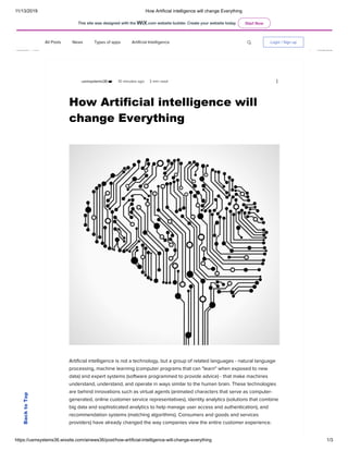11/13/2019 How Artificial intelligence will change Everything
https://usmsystems36.wixsite.com/ainews36/post/how-artificial-intelligence-will-change-everything 1/3
All Posts News Types of apps Artificial Intelligence Login / Sign up
usmsystems36
How Artificial intelligence will
change Everything
10 minutes ago 3 min read
 
 
Artificial intelligence is not a technology, but a group of related languages - natural language
processing, machine learning (computer programs that can "learn" when exposed to new
data) and expert systems (software programmed to provide advice) - that make machines
understand, understand, and operate in ways similar to the human brain. These technologies
are behind innovations such as virtual agents (animated characters that serve as computer-
generated, online customer service representatives), identity analytics (solutions that combine
big data and sophisticated analytics to help manage user access and authentication), and
recommendation systems (matching algorithms). Consumers and goods and services
providers) have already changed the way companies view the entire customer experience.
 
BacktoTop
This site was designed with the .com website builder. Create your website today. Start Now
 