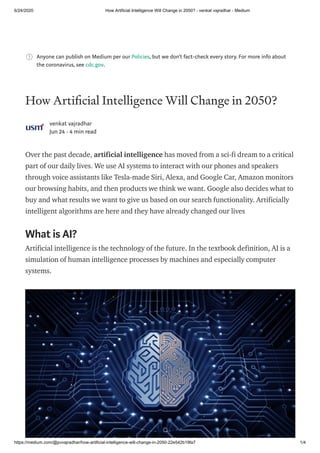 6/24/2020 How Artificial Intelligence Will Change in 2050? - venkat vajradhar - Medium
https://medium.com/@pvvajradhar/how-artificial-intelligence-will-change-in-2050-22e542b19fa7 1/4
Anyone can publish on Medium per our Policies, but we don’t fact-check every story. For more info about
the coronavirus, see cdc.gov.
How Arti cial Intelligence Will Change in 2050?
venkat vajradhar
Jun 24 · 4 min read
Over the past decade, artificial intelligence has moved from a sci-fi dream to a critical
part of our daily lives. We use AI systems to interact with our phones and speakers
through voice assistants like Tesla-made Siri, Alexa, and Google Car, Amazon monitors
our browsing habits, and then products we think we want. Google also decides what to
buy and what results we want to give us based on our search functionality. Artificially
intelligent algorithms are here and they have already changed our lives
What is AI?
Artificial intelligence is the technology of the future. In the textbook definition, AI is a
simulation of human intelligence processes by machines and especially computer
systems.
 