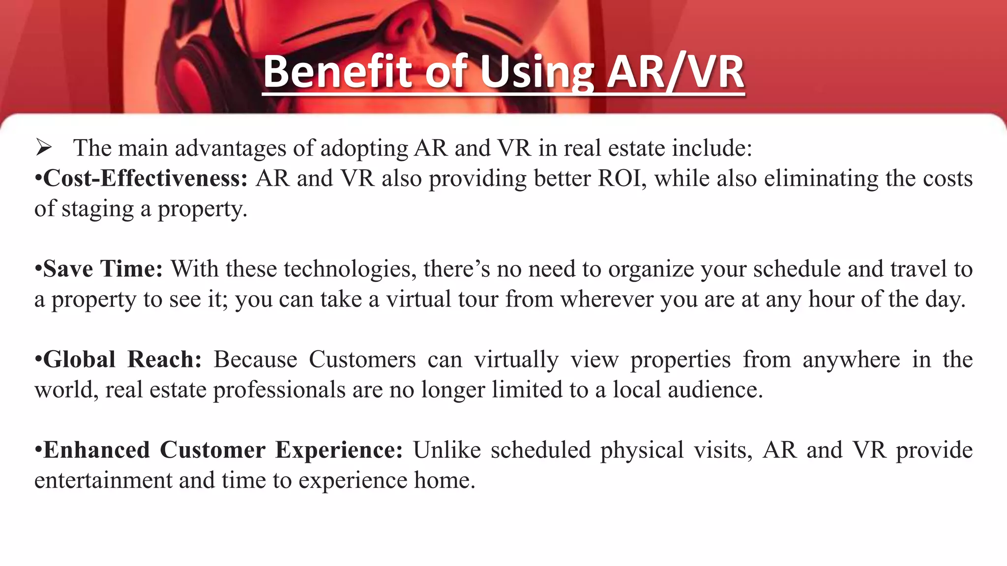 Benefit of Using AR/VR
 The main advantages of adopting AR and VR in real estate include:
•Cost-Effectiveness: AR and VR also providing better ROI, while also eliminating the costs
of staging a property.
•Save Time: With these technologies, there’s no need to organize your schedule and travel to
a property to see it; you can take a virtual tour from wherever you are at any hour of the day.
•Global Reach: Because Customers can virtually view properties from anywhere in the
world, real estate professionals are no longer limited to a local audience.
•Enhanced Customer Experience: Unlike scheduled physical visits, AR and VR provide
entertainment and time to experience home.
 