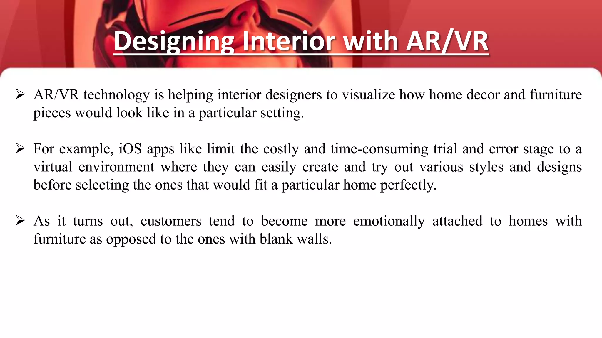 Designing Interior with AR/VR
 AR/VR technology is helping interior designers to visualize how home decor and furniture
pieces would look like in a particular setting.
 For example, iOS apps like limit the costly and time-consuming trial and error stage to a
virtual environment where they can easily create and try out various styles and designs
before selecting the ones that would fit a particular home perfectly.
 As it turns out, customers tend to become more emotionally attached to homes with
furniture as opposed to the ones with blank walls.
 