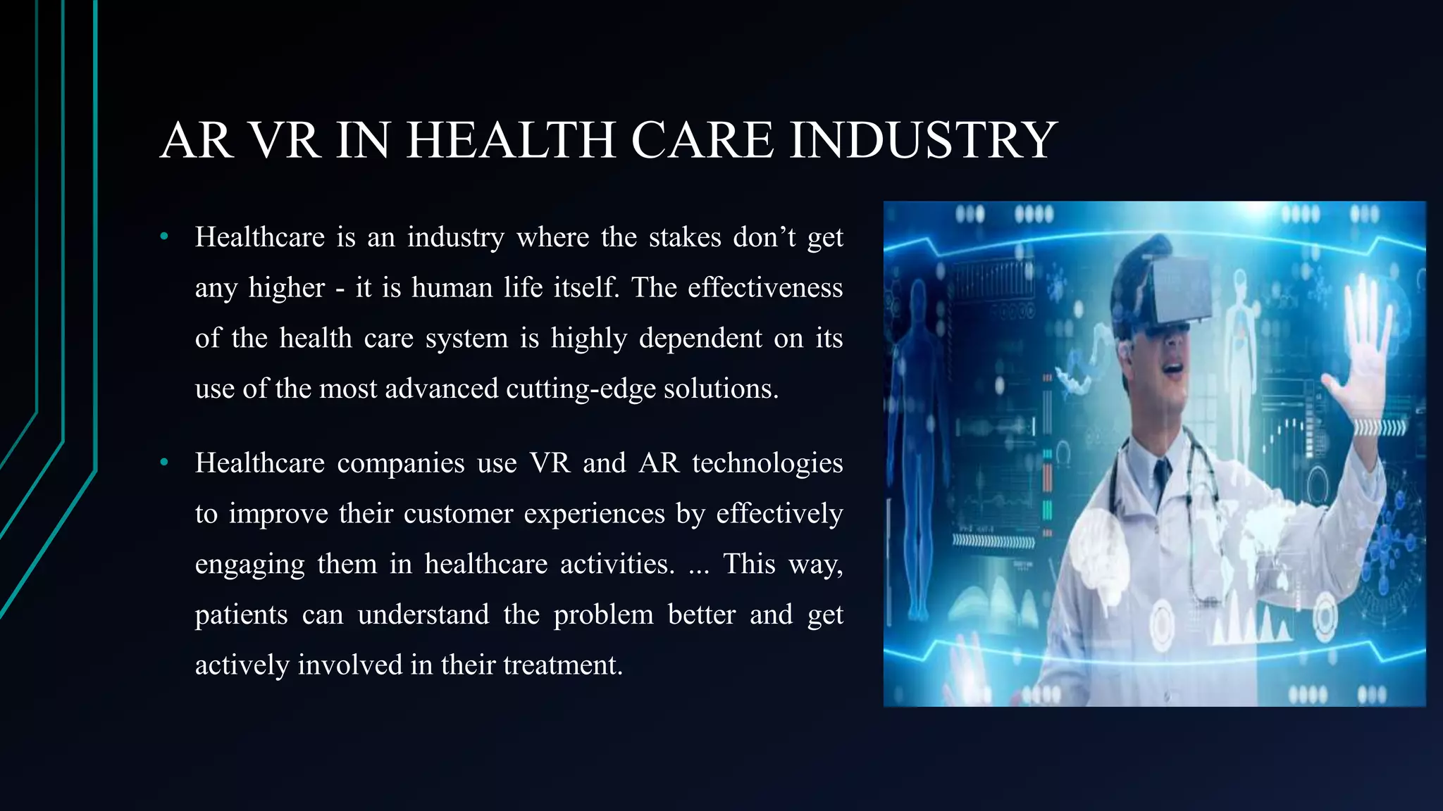 AR VR IN HEALTH CARE INDUSTRY
• Healthcare is an industry where the stakes don’t get
any higher - it is human life itself. The effectiveness
of the health care system is highly dependent on its
use of the most advanced cutting-edge solutions.
• Healthcare companies use VR and AR technologies
to improve their customer experiences by effectively
engaging them in healthcare activities. ... This way,
patients can understand the problem better and get
actively involved in their treatment.
 