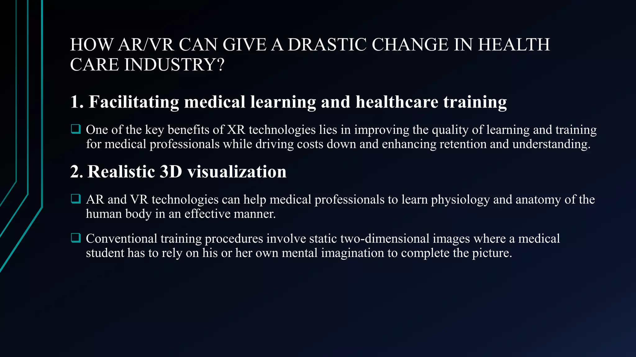 HOW AR/VR CAN GIVE A DRASTIC CHANGE IN HEALTH
CARE INDUSTRY?
1. Facilitating medical learning and healthcare training
 One of the key benefits of XR technologies lies in improving the quality of learning and training
for medical professionals while driving costs down and enhancing retention and understanding.
2. Realistic 3D visualization
 AR and VR technologies can help medical professionals to learn physiology and anatomy of the
human body in an effective manner.
 Conventional training procedures involve static two-dimensional images where a medical
student has to rely on his or her own mental imagination to complete the picture.
 