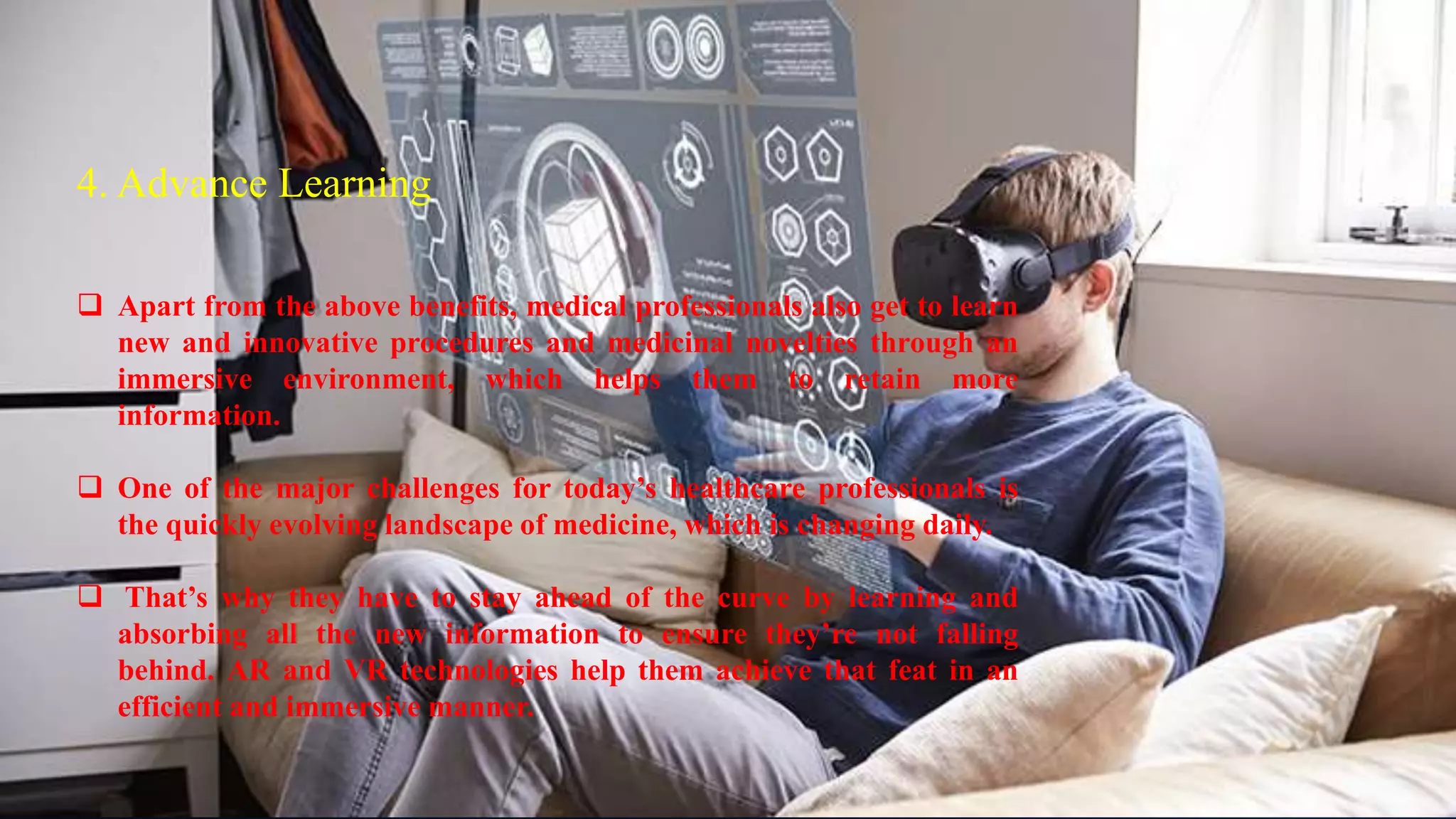 4. Advance Learning
4. Advance Learning
 Apart from the above benefits, medical professionals also get to learn
new and innovative procedures and medicinal novelties through an
immersive environment, which helps them to retain more
information.
 One of the major challenges for today’s healthcare professionals is
the quickly evolving landscape of medicine, which is changing daily.
 That’s why they have to stay ahead of the curve by learning and
absorbing all the new information to ensure they’re not falling
behind. AR and VR technologies help them achieve that feat in an
efficient and immersive manner.
 