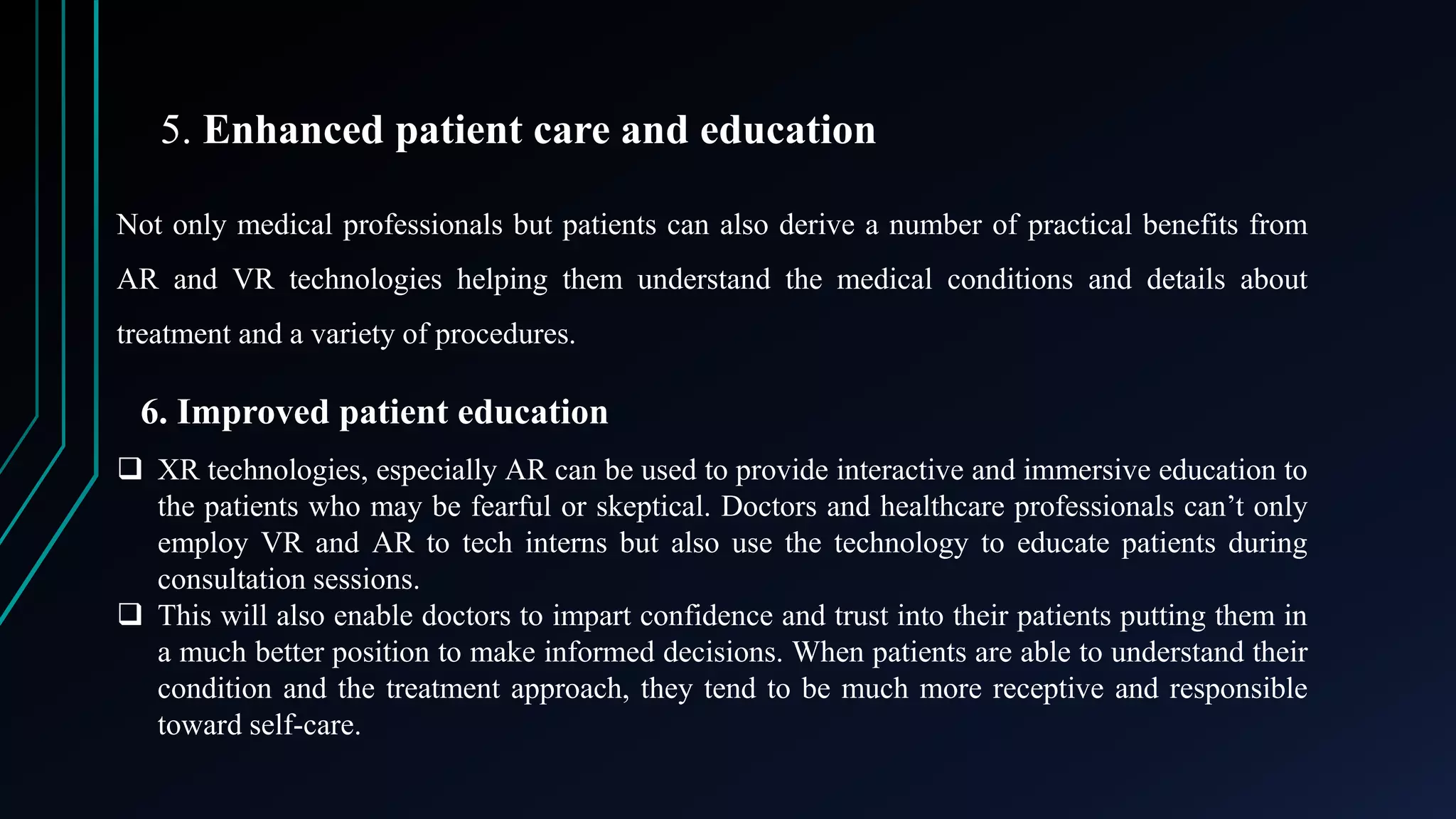 5. Enhanced patient care and education
Not only medical professionals but patients can also derive a number of practical benefits from
AR and VR technologies helping them understand the medical conditions and details about
treatment and a variety of procedures.
6. Improved patient education
 XR technologies, especially AR can be used to provide interactive and immersive education to
the patients who may be fearful or skeptical. Doctors and healthcare professionals can’t only
employ VR and AR to tech interns but also use the technology to educate patients during
consultation sessions.
 This will also enable doctors to impart confidence and trust into their patients putting them in
a much better position to make informed decisions. When patients are able to understand their
condition and the treatment approach, they tend to be much more receptive and responsible
toward self-care.
 