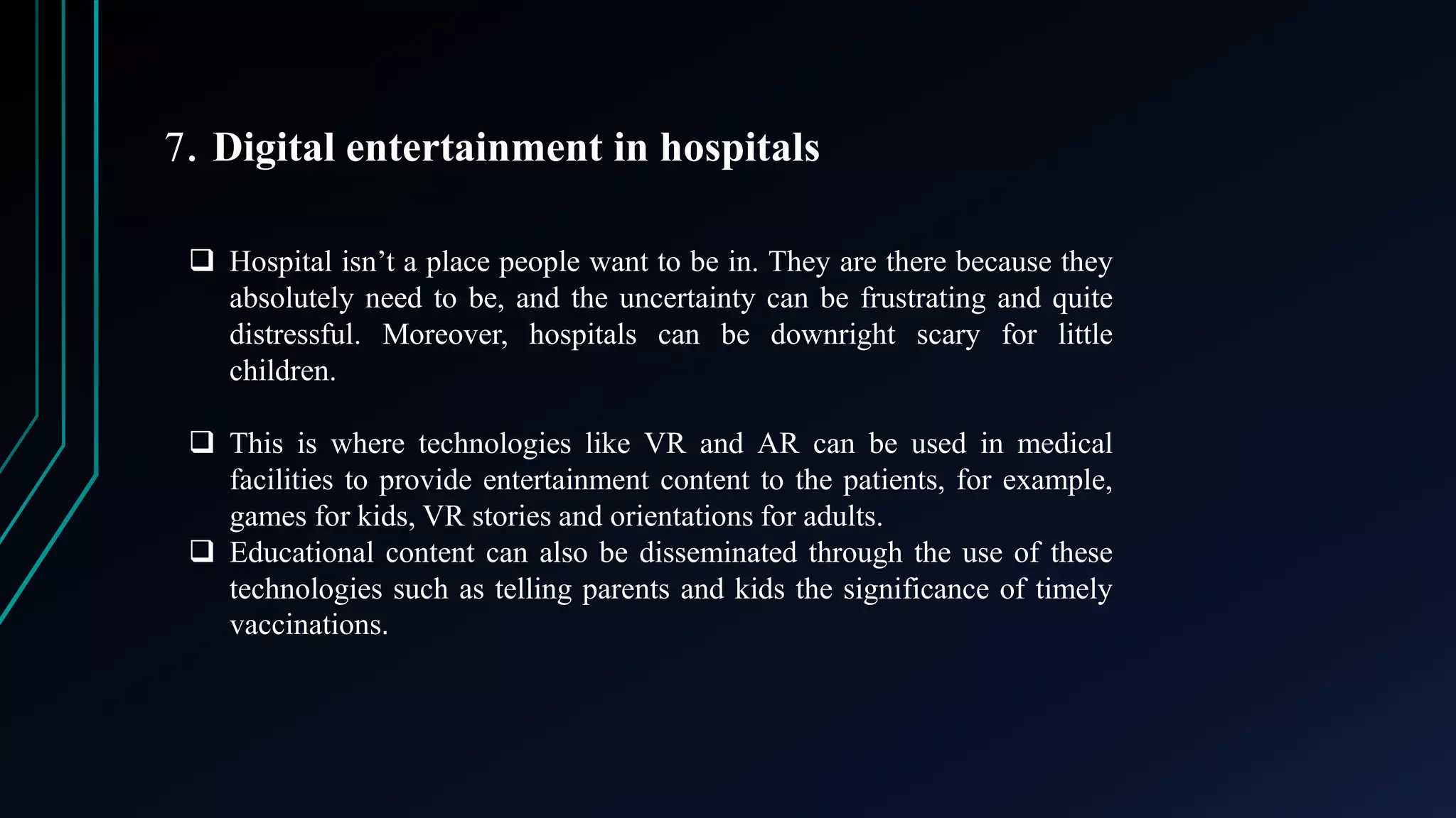 7. Digital entertainment in hospitals
 Hospital isn’t a place people want to be in. They are there because they
absolutely need to be, and the uncertainty can be frustrating and quite
distressful. Moreover, hospitals can be downright scary for little
children.
 This is where technologies like VR and AR can be used in medical
facilities to provide entertainment content to the patients, for example,
games for kids, VR stories and orientations for adults.
 Educational content can also be disseminated through the use of these
technologies such as telling parents and kids the significance of timely
vaccinations.
 