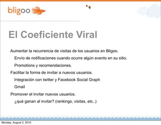 El Coeficiente Viral
      Aumentar la recurrencia de visitas de los usuarios en Bligoo.
         Envío de notificaciones cuando ocurre algún evento en su sitio.
         Promotions y recomendaciones.
      Facilitar la forma de invitar a nuevos usuarios.
         Integración con twitter y Facebook Social Graph
         Gmail
      Promover el invitar nuevos usuarios.
         ¿qué ganan al invitar? (rankings, visitas, etc..)




Monday, August 2, 2010
 