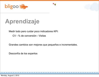 Aprendizaje
         Medir todo pero cuidar poco indicadores KPI:
              CV - % de conversión - Visitas


         Grandes cambios son mejores que pequeños e incrementales.


         Desconfía de los expertos




Monday, August 2, 2010
 