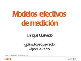 Modelos efectivos
            de medición
                             Enrique Quevedo

                          gplus.to/equevedo
                             @equevedo
Track: N e gocio y E s trate gia

GAUC
 