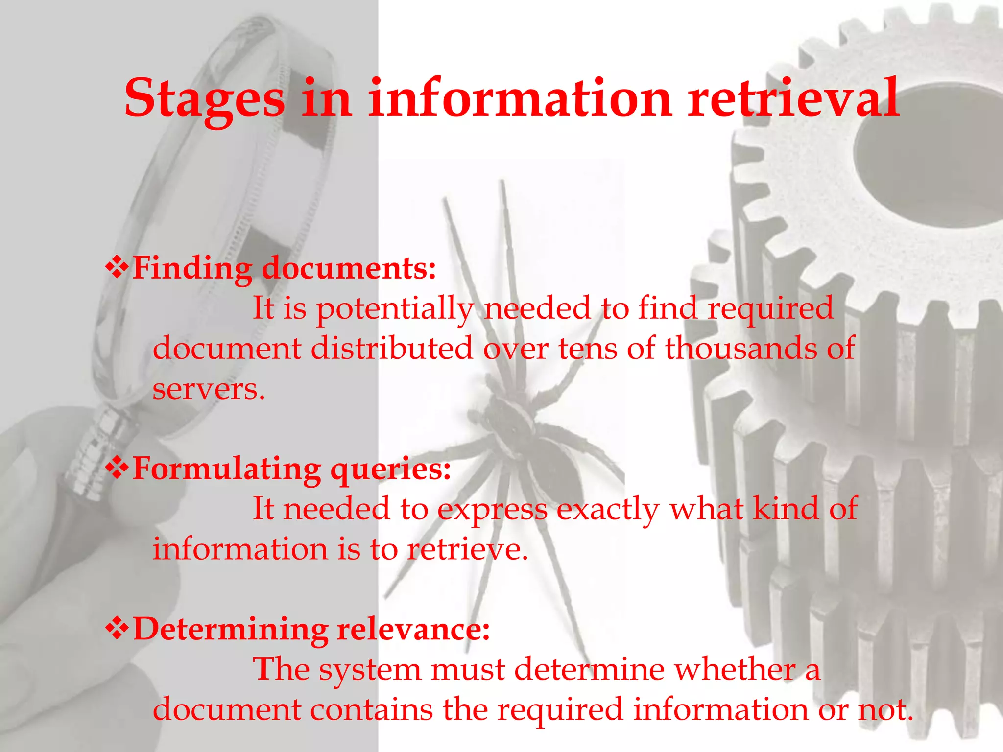 Finding documents:
It is potentially needed to find required
document distributed over tens of thousands of
servers.
Formulating queries:
It needed to express exactly what kind of
information is to retrieve.
Determining relevance:
The system must determine whether a
document contains the required information or not.
Stages in information retrieval
 