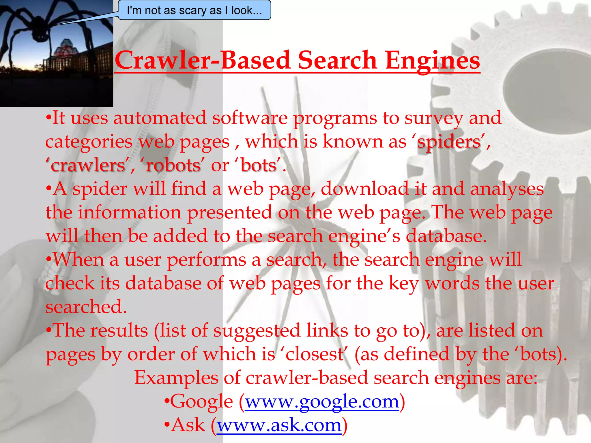 •It uses automated software programs to survey and
categories web pages , which is known as ‘spiders’,
‘crawlers’, ‘robots’ or ‘bots’.
•A spider will find a web page, download it and analyses
the information presented on the web page. The web page
will then be added to the search engine’s database.
•When a user performs a search, the search engine will
check its database of web pages for the key words the user
searched.
•The results (list of suggested links to go to), are listed on
pages by order of which is ‘closest’ (as defined by the ‘bots).
Examples of crawler-based search engines are:
•Google (www.google.com)
•Ask (www.ask.com)
Crawler-Based Search Engines
I'm not as scary as I look...
 