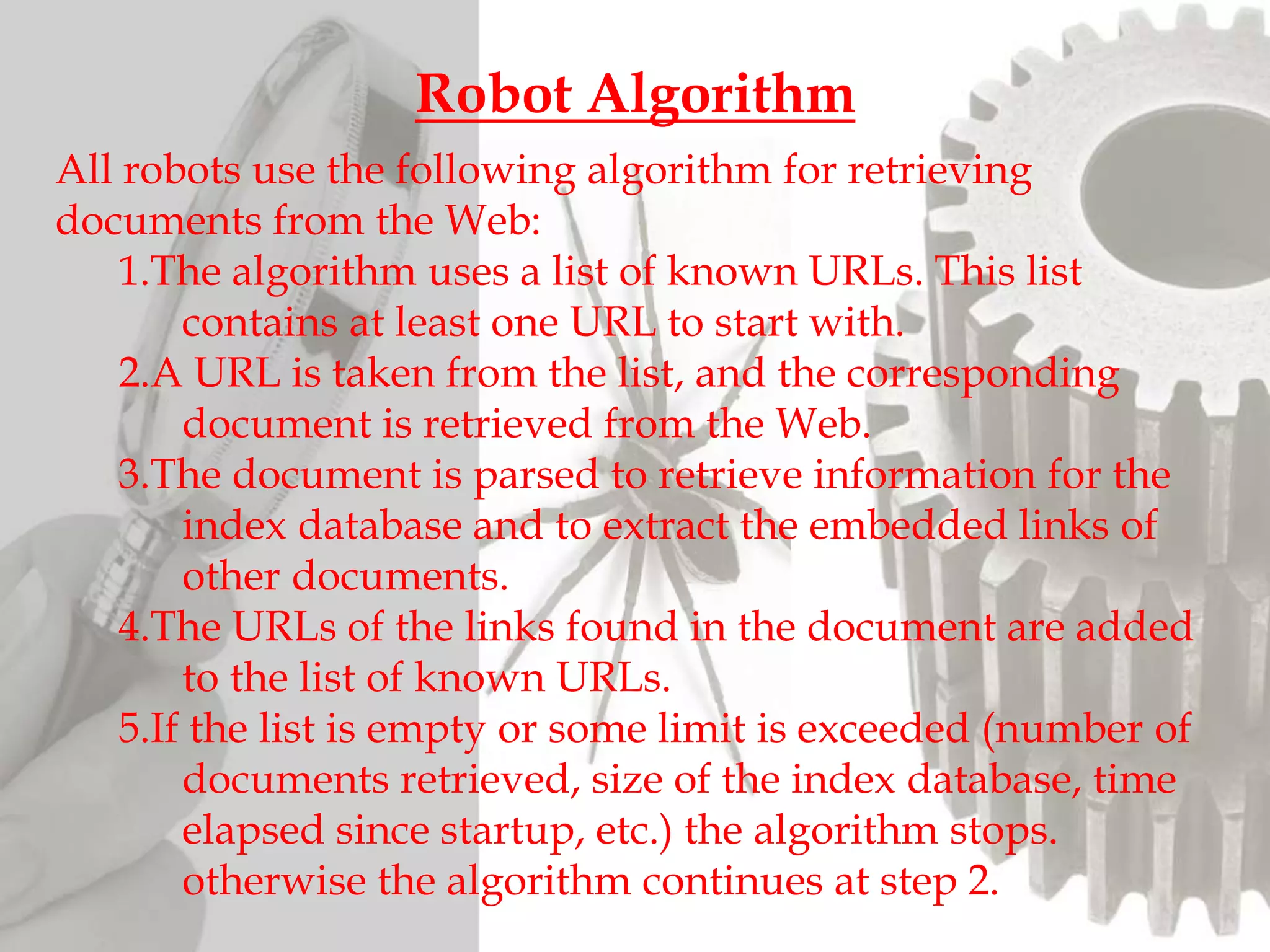 All robots use the following algorithm for retrieving
documents from the Web:
1.The algorithm uses a list of known URLs. This list
contains at least one URL to start with.
2.A URL is taken from the list, and the corresponding
document is retrieved from the Web.
3.The document is parsed to retrieve information for the
index database and to extract the embedded links of
other documents.
4.The URLs of the links found in the document are added
to the list of known URLs.
5.If the list is empty or some limit is exceeded (number of
documents retrieved, size of the index database, time
elapsed since startup, etc.) the algorithm stops.
otherwise the algorithm continues at step 2.
Robot Algorithm
 