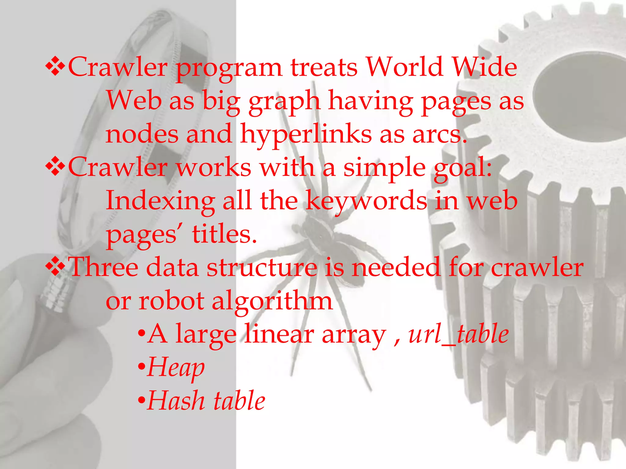 Crawler program treats World Wide
Web as big graph having pages as
nodes and hyperlinks as arcs.
Crawler works with a simple goal:
Indexing all the keywords in web
pages’ titles.
Three data structure is needed for crawler
or robot algorithm
•A large linear array , url_table
•Heap
•Hash table
 