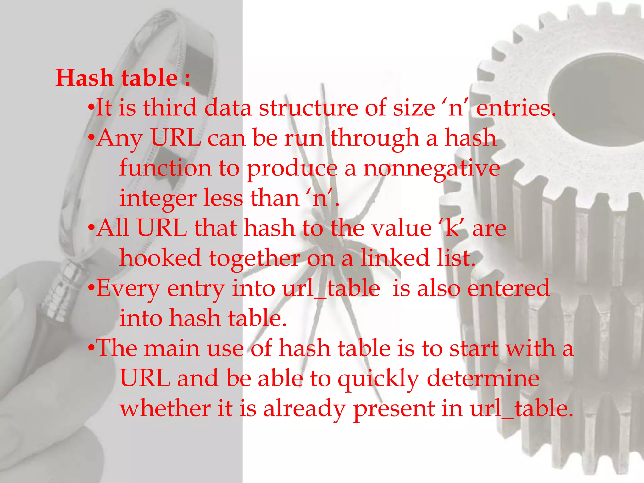 Hash table :
•It is third data structure of size ‘n’ entries.
•Any URL can be run through a hash
function to produce a nonnegative
integer less than ‘n’.
•All URL that hash to the value ‘k’ are
hooked together on a linked list.
•Every entry into url_table is also entered
into hash table.
•The main use of hash table is to start with a
URL and be able to quickly determine
whether it is already present in url_table.
 