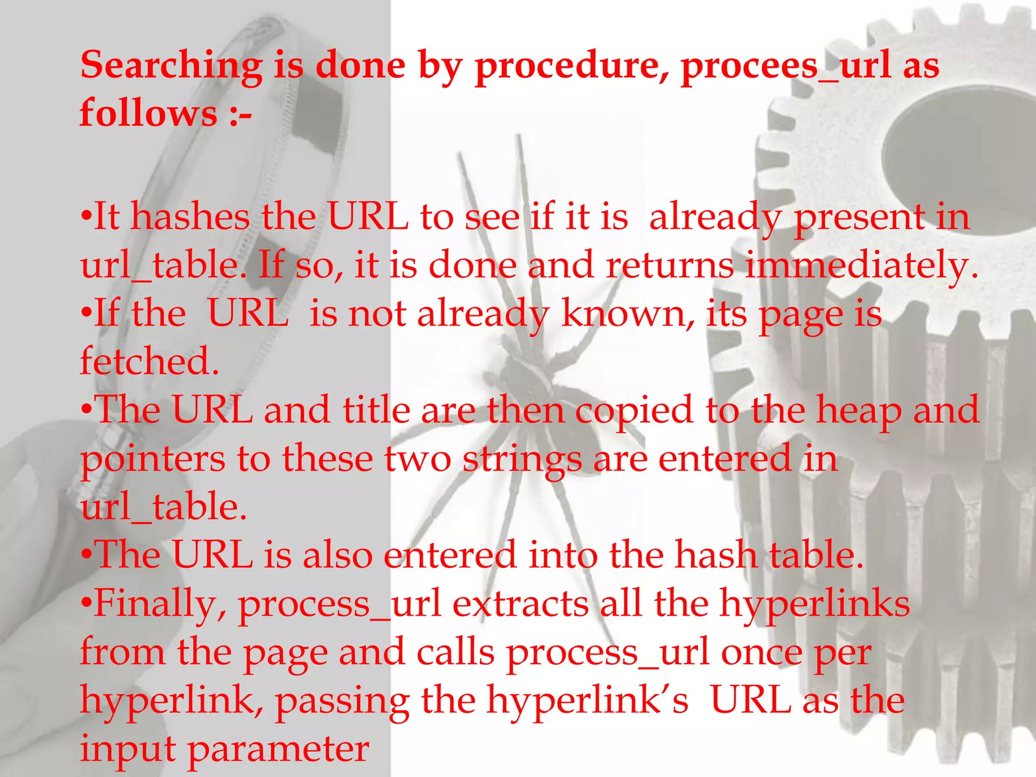 Searching is done by procedure, procees_url as
follows :-
•It hashes the URL to see if it is already present in
url_table. If so, it is done and returns immediately.
•If the URL is not already known, its page is
fetched.
•The URL and title are then copied to the heap and
pointers to these two strings are entered in
url_table.
•The URL is also entered into the hash table.
•Finally, process_url extracts all the hyperlinks
from the page and calls process_url once per
hyperlink, passing the hyperlink’s URL as the
input parameter
 