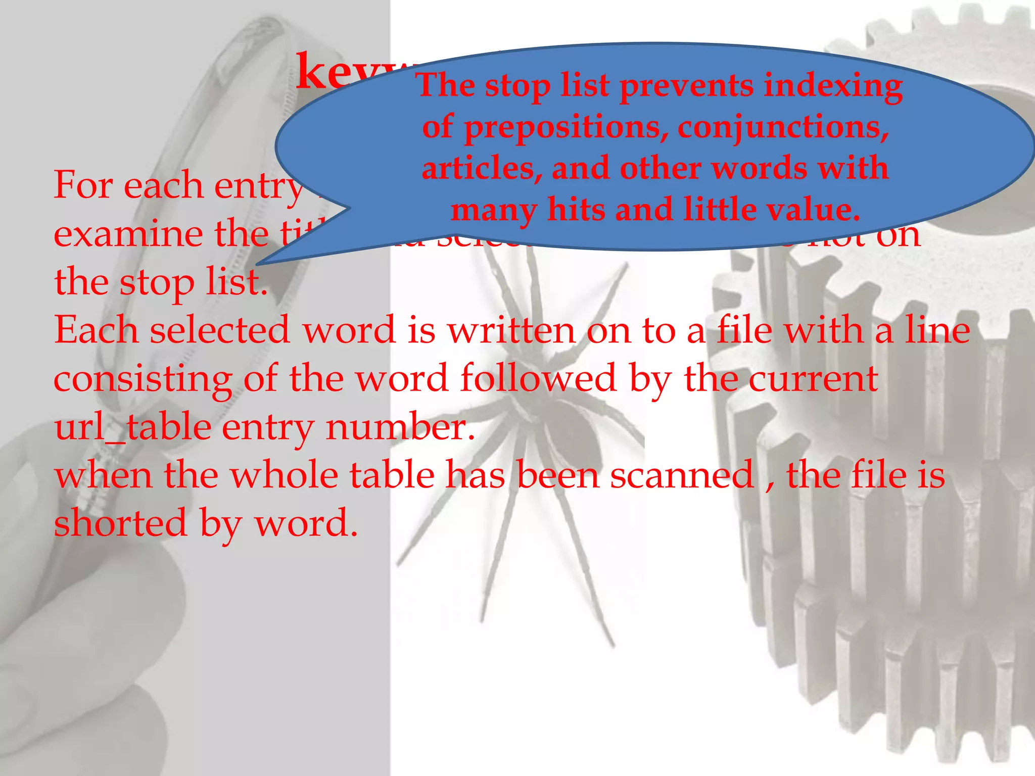 For each entry in url_table, indexing procedure will
examine the title and selects out all words not on
the stop list.
Each selected word is written on to a file with a line
consisting of the word followed by the current
url_table entry number.
when the whole table has been scanned , the file is
shorted by word.
keyword IndexingThe stop list prevents indexing
of prepositions, conjunctions,
articles, and other words with
many hits and little value.
 