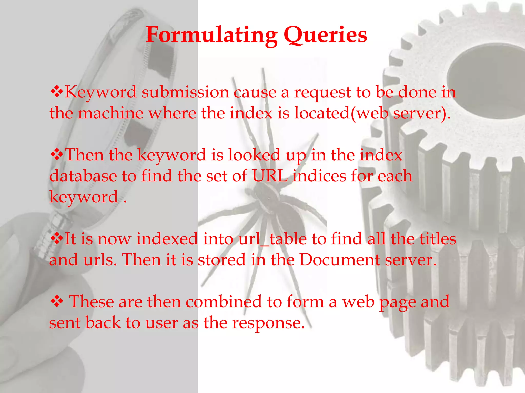 Formulating Queries
Keyword submission cause a request to be done in
the machine where the index is located(web server).
Then the keyword is looked up in the index
database to find the set of URL indices for each
keyword .
It is now indexed into url_table to find all the titles
and urls. Then it is stored in the Document server.
 These are then combined to form a web page and
sent back to user as the response.
 